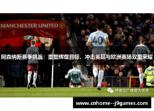 阿森纳新赛季挑战：重塑辉煌目标，冲击英超与欧洲赛场双重荣耀