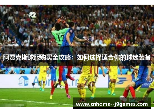 阿贾克斯球服购买全攻略：如何选择适合你的球迷装备